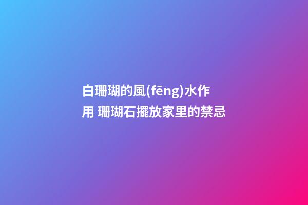 白珊瑚的風(fēng)水作用 珊瑚石擺放家里的禁忌